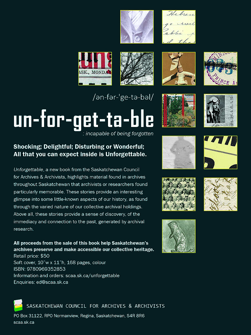 Unforgettable , a new book from the Saskatchewan Council for Archives and Archivists, highlights material from archives throughout Saskatchewan that archivists or researchers found particularly memorable. These stories provide an interesting glimpse into some little-known aspects of our history, as found through the varied nature of our collective archival holdings. Above all, these stories provide a sense of discovery, of the immediacy and connection to the past, generated by archival research.